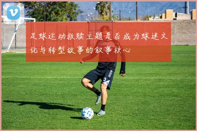 足球运动救赎主题是否成为球迷文化与转型故事的叙事核心